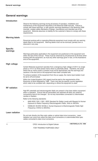 ISSUE 5 REVISION 5
General warnings
EMOTOROLA LTD. 1999
CP02: Introduction to Digital Cellular
FOR TRAINING PURPOSES ONLY
6
General warnings
Introduction
Observe the following warnings during all phases of operation, installation and
maintenance of the equipment described in the Motorola GSM manuals. Failure to
comply with these warnings, or with specific warnings elsewhere in the Motorola GSM
manuals, violates safety standards of design, manufacture and intended use of the
equipment. Motorola assumes no liability for the customer’s failure to comply with these
requirements.
Warning labels
Personnel working with or operating Motorola equipment must comply with any warning
labels fitted to the equipment. Warning labels must not be removed, painted over or
obscured in any way.
Specific
warnings
Warnings particularly applicable to the equipment are positioned on the equipment and
within the text of this manual. These must be observed by all personnel at all times when
working with the equipment, as must any other warnings given in text, on the illustrations
and on the equipment.
High voltage
Certain Motorola equipment operates from a dangerous high voltage of 230 V ac single
phase or 415 V ac three phase mains which is potentially lethal. Therefore, the areas
where the ac mains power is present must not be approached until the warnings and
cautions in the text and on the equipment have been complied with.
To achieve isolation of the equipment from the ac supply, the mains input isolator must
be set to off and locked.
Within the United Kingdom (UK) regard must be paid to the requirements of the
Electricity at Work Regulations 1989. There may also be specific country legislation
which need to be complied with, depending on where the equipment is used.
RF radiation
High RF potentials and electromagnetic fields are present in the base station equipment
when in operation. Ensure that all transmitters are switched off when any antenna
connections have to be changed. Do not key transmitters connected to unterminated
cavities or feeders.
Refer to the following standards:
S ANSI IEEE C95.1-1991, IEEE Standard for Safety Levels with Respect to Human
Exposure to Radio Frequency Electromagnetic Fields, 3kHz to 300GHz.
S CENELEC 95 ENV 50166-2, Human Exposure to Electromagnetic Fields High
Frequency (10kHz to 300GHz).
Laser radiation
Do not look directly into fibre optic cables or optical data in/out connectors. Laser
radiation can come from either the data in/out connectors or unterminated fibre optic
cables connected to data in/out connectors.
 