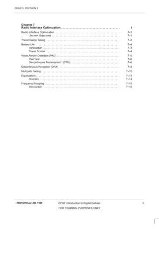 ISSUE 5 REVISION 5
EMOTOROLA LTD. 1999 CP02: Introduction to Digital Cellular
FOR TRAINING PURPOSES ONLY
iii
Chapter 7
Radio Interface Optimization i
. . . . . . . . . . . . . . . . . . . . . . . . . . . . . . . . . . . . . . . . .
Radio Interface Optimization 7–1
. . . . . . . . . . . . . . . . . . . . . . . . . . . . . . . . . . . . . . . . . . . . . . . . .
Section Objectives 7–1
. . . . . . . . . . . . . . . . . . . . . . . . . . . . . . . . . . . . . . . . . . . . . . . . . . . .
Transmission Timing 7–2
. . . . . . . . . . . . . . . . . . . . . . . . . . . . . . . . . . . . . . . . . . . . . . . . . . . . . . . .
Battery Life 7–4
. . . . . . . . . . . . . . . . . . . . . . . . . . . . . . . . . . . . . . . . . . . . . . . . . . . . . . . . . . . . . . . .
Introduction 7–4
. . . . . . . . . . . . . . . . . . . . . . . . . . . . . . . . . . . . . . . . . . . . . . . . . . . . . . . . . .
Power Control 7–4
. . . . . . . . . . . . . . . . . . . . . . . . . . . . . . . . . . . . . . . . . . . . . . . . . . . . . . . .
Voice Activity Detection (VAD) 7–6
. . . . . . . . . . . . . . . . . . . . . . . . . . . . . . . . . . . . . . . . . . . . . . . .
Overview 7–6
. . . . . . . . . . . . . . . . . . . . . . . . . . . . . . . . . . . . . . . . . . . . . . . . . . . . . . . . . . . .
Discontinuous Transmission (DTX) 7–6
. . . . . . . . . . . . . . . . . . . . . . . . . . . . . . . . . . . . . .
Discontinuous Reception (DRX) 7–8
. . . . . . . . . . . . . . . . . . . . . . . . . . . . . . . . . . . . . . . . . . . . . .
Multipath Fading 7–10
. . . . . . . . . . . . . . . . . . . . . . . . . . . . . . . . . . . . . . . . . . . . . . . . . . . . . . . . . . . .
Equalization 7–12
. . . . . . . . . . . . . . . . . . . . . . . . . . . . . . . . . . . . . . . . . . . . . . . . . . . . . . . . . . . . . . . .
Diversity 7–14
. . . . . . . . . . . . . . . . . . . . . . . . . . . . . . . . . . . . . . . . . . . . . . . . . . . . . . . . . . . . .
Frequency Hopping 7–16
. . . . . . . . . . . . . . . . . . . . . . . . . . . . . . . . . . . . . . . . . . . . . . . . . . . . . . . . .
Introduction 7–16
. . . . . . . . . . . . . . . . . . . . . . . . . . . . . . . . . . . . . . . . . . . . . . . . . . . . . . . . . .
 