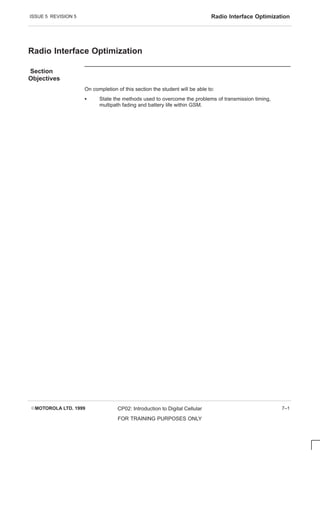 ISSUE 5 REVISION 5 Radio Interface Optimization
EMOTOROLA LTD. 1999 CP02: Introduction to Digital Cellular
FOR TRAINING PURPOSES ONLY
7–1
Radio Interface Optimization
Section
Objectives
On completion of this section the student will be able to:
S State the methods used to overcome the problems of transmission timing,
multipath fading and battery life within GSM.
 