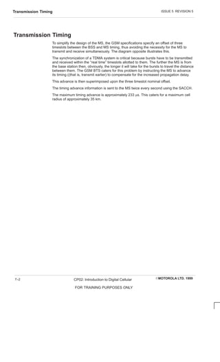ISSUE 5 REVISION 5
Transmission Timing
EMOTOROLA LTD. 1999
CP02: Introduction to Digital Cellular
FOR TRAINING PURPOSES ONLY
7–2
Transmission Timing
To simplify the design of the MS, the GSM specifications specify an offset of three
timeslots between the BSS and MS timing, thus avoiding the necessity for the MS to
transmit and receive simultaneously. The diagram opposite illustrates this.
The synchronization of a TDMA system is critical because bursts have to be transmitted
and received within the “real time” timeslots allotted to them. The further the MS is from
the base station then, obviously, the longer it will take for the bursts to travel the distance
between them. The GSM BTS caters for this problem by instructing the MS to advance
its timing ((that is, transmit earlier) to compensate for the increased propagation delay.
This advance is then superimposed upon the three timeslot nominal offset.
The timing advance information is sent to the MS twice every second using the SACCH.
The maximum timing advance is approximately 233 ms. This caters for a maximum cell
radius of approximately 35 km.
 