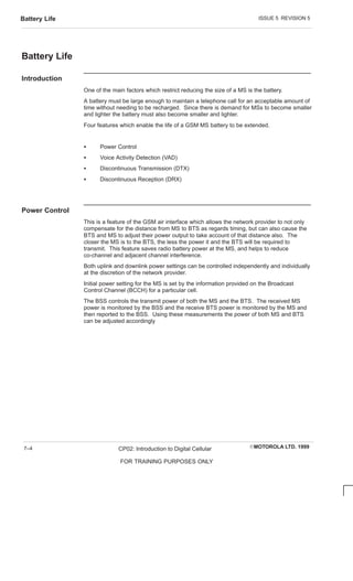 ISSUE 5 REVISION 5
Battery Life
EMOTOROLA LTD. 1999
CP02: Introduction to Digital Cellular
FOR TRAINING PURPOSES ONLY
7–4
Battery Life
Introduction
One of the main factors which restrict reducing the size of a MS is the battery.
A battery must be large enough to maintain a telephone call for an acceptable amount of
time without needing to be recharged. Since there is demand for MSs to become smaller
and lighter the battery must also become smaller and lighter.
Four features which enable the life of a GSM MS battery to be extended.
S Power Control
S Voice Activity Detection (VAD)
S Discontinuous Transmission (DTX)
S Discontinuous Reception (DRX)
Power Control
This is a feature of the GSM air interface which allows the network provider to not only
compensate for the distance from MS to BTS as regards timing, but can also cause the
BTS and MS to adjust their power output to take account of that distance also. The
closer the MS is to the BTS, the less the power it and the BTS will be required to
transmit. This feature saves radio battery power at the MS, and helps to reduce
co-channel and adjacent channel interference.
Both uplink and downlink power settings can be controlled independently and individually
at the discretion of the network provider.
Initial power setting for the MS is set by the information provided on the Broadcast
Control Channel (BCCH) for a particular cell.
The BSS controls the transmit power of both the MS and the BTS. The received MS
power is monitored by the BSS and the receive BTS power is monitored by the MS and
then reported to the BSS. Using these measurements the power of both MS and BTS
can be adjusted accordingly
 