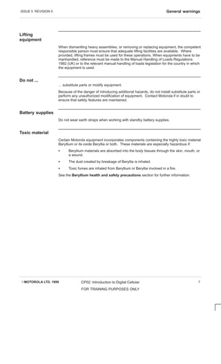 ISSUE 5 REVISION 5 General warnings
EMOTOROLA LTD. 1999 CP02: Introduction to Digital Cellular
FOR TRAINING PURPOSES ONLY
7
Lifting
equipment
When dismantling heavy assemblies, or removing or replacing equipment, the competent
responsible person must ensure that adequate lifting facilities are available. Where
provided, lifting frames must be used for these operations. When equipments have to be
manhandled, reference must be made to the Manual Handling of Loads Regulations
1992 (UK) or to the relevant manual handling of loads legislation for the country in which
the equipment is used.
Do not ...
... substitute parts or modify equipment.
Because of the danger of introducing additional hazards, do not install substitute parts or
perform any unauthorized modification of equipment. Contact Motorola if in doubt to
ensure that safety features are maintained.
Battery supplies
Do not wear earth straps when working with standby battery supplies.
Toxic material
Certain Motorola equipment incorporates components containing the highly toxic material
Beryllium or its oxide Beryllia or both. These materials are especially hazardous if:
S Beryllium materials are absorbed into the body tissues through the skin, mouth, or
a wound.
S The dust created by breakage of Beryllia is inhaled.
S Toxic fumes are inhaled from Beryllium or Beryllia involved in a fire.
See the Beryllium health and safety precautions section for further information.
 