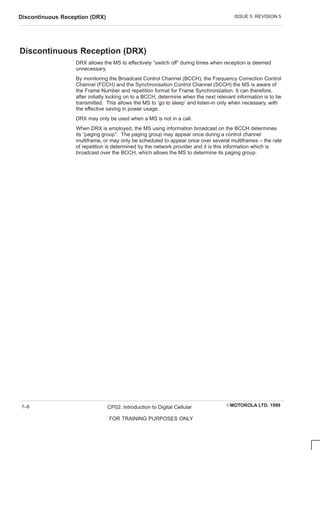 ISSUE 5 REVISION 5
Discontinuous Reception (DRX)
EMOTOROLA LTD. 1999
CP02: Introduction to Digital Cellular
FOR TRAINING PURPOSES ONLY
7–8
Discontinuous Reception (DRX)
DRX allows the MS to effectively “switch off” during times when reception is deemed
unnecessary.
By monitoring the Broadcast Control Channel (BCCH), the Frequency Correction Control
Channel (FCCH) and the Synchronisation Control Channel (SCCH) the MS is aware of
the Frame Number and repetition format for Frame Synchronization. It can therefore,
after initially locking on to a BCCH, determine when the next relevant information is to be
transmitted. This allows the MS to ‘go to sleep’ and listen-in only when necessary, with
the effective saving in power usage.
DRX may only be used when a MS is not in a call.
When DRX is employed, the MS using information broadcast on the BCCH determines
its “paging group”. The paging group may appear once during a control channel
multiframe, or may only be scheduled to appear once over several multiframes – the rate
of repetition is determined by the network provider and it is this information which is
broadcast over the BCCH, which allows the MS to determine its paging group.
 