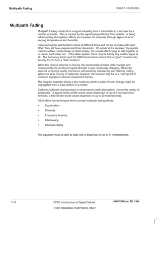 ISSUE 5 REVISION 5
Multipath Fading
EMOTOROLA LTD. 1999
CP02: Introduction to Digital Cellular
FOR TRAINING PURPOSES ONLY
7–10
Multipath Fading
Multipath Fading results from a signal travelling from a transmitter to a receiver by a
number of routes. This is caused by the signal being reflected from objects, or being
influenced by atmospheric effects as it passes, for example, through layers of air of
varying temperatures and humidity.
Received signals will therefore arrive at different times and not be in phase with each
other, they will have experienced time dispersion. On arrival at the receiver, the signals
combine either constructively or destructively, the overall effect being to add together or
to cancel each other out. If the latter applies, there may be hardly any usable signal at
all. The frequency band used for GSM transmission means that a ‘‘good” location may
be only 15 cm from a ‘‘bad” location!
When the receive antenna is moving, the exact phase of each path changes and
consequently the combined signal-strength is also continually changing. When the
antenna is moving rapidly, this loss is recovered by interleaving and channel coding.
When it is slow moving or stationary however, the receiver may be in a “null” (point of
minimum signal) for several consecutive frames.
The diagram opposite shows a few routes by which a pulse of radio energy might be
propagated from a base station to a mobile.
Each has suffered varying losses in transmission (path attenuation), hence the variety of
amplitudes. A typical urban profile would cause dispersion of up to 5 microseconds,
whereas, a hilly terrain would cause dispersion of up to 20 microseconds.
GSM offers five techniques which combat multipath fading effects:
S Equalization.
S Diversity.
S Frequency hopping.
S Interleaving.
S Channel coding.
The equalizer must be able to cope with a dispersion of up to 17 microseconds.
 