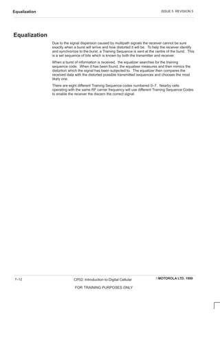 ISSUE 5 REVISION 5
Equalization
EMOTOROLA LTD. 1999
CP02: Introduction to Digital Cellular
FOR TRAINING PURPOSES ONLY
7–12
Equalization
Due to the signal dispersion caused by multipath signals the receiver cannot be sure
exactly when a burst will arrive and how distorted it will be. To help the receiver identify
and synchronize to the burst, a Training Sequence is sent at the centre of the burst. This
is a set sequence of bits which is known by both the transmitter and receiver.
When a burst of information is received, the equalizer searches for the training
sequence code. When it has been found, the equaliser measures and then mimics the
distortion which the signal has been subjected to. The equalizer then compares the
received data with the distorted possible transmitted sequences and chooses the most
likely one.
There are eight different Training Sequence codes numbered 0–7. Nearby cells
operating with the same RF carrier frequency will use different Training Sequence Codes
to enable the receiver the discern the correct signal.
 