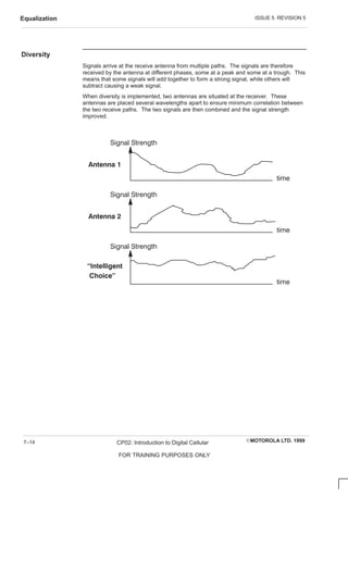 ISSUE 5 REVISION 5
Equalization
EMOTOROLA LTD. 1999
CP02: Introduction to Digital Cellular
FOR TRAINING PURPOSES ONLY
7–14
Diversity
Signals arrive at the receive antenna from multiple paths. The signals are therefore
received by the antenna at different phases, some at a peak and some at a trough. This
means that some signals will add together to form a strong signal, while others will
subtract causing a weak signal.
When diversity is implemented, two antennas are situated at the receiver. These
antennas are placed several wavelengths apart to ensure minimum correlation between
the two receive paths. The two signals are then combined and the signal strength
improved.
Signal Strength
Signal Strength
Signal Strength
  
  
 
   
time
time
time
 