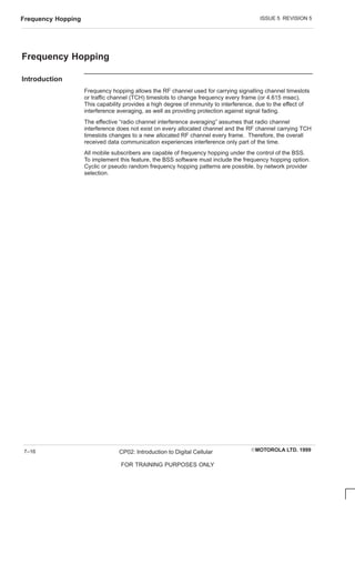 ISSUE 5 REVISION 5
Frequency Hopping
EMOTOROLA LTD. 1999
CP02: Introduction to Digital Cellular
FOR TRAINING PURPOSES ONLY
7–16
Frequency Hopping
Introduction
Frequency hopping allows the RF channel used for carrying signalling channel timeslots
or traffic channel (TCH) timeslots to change frequency every frame (or 4.615 msec).
This capability provides a high degree of immunity to interference, due to the effect of
interference averaging, as well as providing protection against signal fading.
The effective “radio channel interference averaging” assumes that radio channel
interference does not exist on every allocated channel and the RF channel carrying TCH
timeslots changes to a new allocated RF channel every frame. Therefore, the overall
received data communication experiences interference only part of the time.
All mobile subscribers are capable of frequency hopping under the control of the BSS.
To implement this feature, the BSS software must include the frequency hopping option.
Cyclic or pseudo random frequency hopping patterns are possible, by network provider
selection.
 