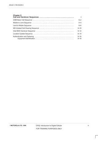 ISSUE 5 REVISION 5
EMOTOROLA LTD. 1999 CP02: Introduction to Digital Cellular
FOR TRAINING PURPOSES ONLY
iii
Chapter 8
Call and Handover Sequences i
. . . . . . . . . . . . . . . . . . . . . . . . . . . . . . . . . . . . . . .
GSM Basic Call Sequence 8–2
. . . . . . . . . . . . . . . . . . . . . . . . . . . . . . . . . . . . . . . . . . . . . . . . . . .
Mobile to Land Sequence 8–4
. . . . . . . . . . . . . . . . . . . . . . . . . . . . . . . . . . . . . . . . . . . . . . . . . . . .
Land to Mobile Sequence 8–6
. . . . . . . . . . . . . . . . . . . . . . . . . . . . . . . . . . . . . . . . . . . . . . . . . . . .
MS Initiated Call Clearing Sequence 8–10
. . . . . . . . . . . . . . . . . . . . . . . . . . . . . . . . . . . . . . . . . . .
Inter-BSS Handover Sequence 8–12
. . . . . . . . . . . . . . . . . . . . . . . . . . . . . . . . . . . . . . . . . . . . . . .
Location Update Sequence 8–14
. . . . . . . . . . . . . . . . . . . . . . . . . . . . . . . . . . . . . . . . . . . . . . . . . .
Authentication and Ciphering 8–16
. . . . . . . . . . . . . . . . . . . . . . . . . . . . . . . . . . . . . . . . . . . . . . . . .
Equipment Identification 8–18
. . . . . . . . . . . . . . . . . . . . . . . . . . . . . . . . . . . . . . . . . . . . . . . .
 