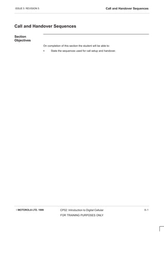 ISSUE 5 REVISION 5 Call and Handover Sequences
EMOTOROLA LTD. 1999 CP02: Introduction to Digital Cellular
FOR TRAINING PURPOSES ONLY
8–1
Call and Handover Sequences
Section
Objectives
On completion of this section the student will be able to:
S State the sequences used for call setup and handover.
 