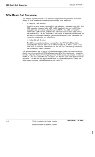 ISSUE 5 REVISION 5
GSM Basic Call Sequence
EMOTOROLA LTD. 1999
CP02: Introduction to Digital Cellular
FOR TRAINING PURPOSES ONLY
8–2
GSM Basic Call Sequence
The diagram opposite reminds us of the basic components and processes involved in
setting up a call between a GSM MS and an ordinary “land” telephone.
S In the MS to Land direction
The BTS receives a data message from the MS which it passes it to the BSC. The
BSC relays the message to the MSC via C7 signalling links, and the MSC then
sets up the call to the land subscriber via the PSTN. The MSC connects the
PSTN to the GSM network, and allocates a terrestrial circuit to the BSS serving
the MS’s location. The BSC of that BSS sets up the air interface channel to the MS
and then connects that channel to the allocated terrestrial circuit, completing the
connection between the two subscribers.
S In the Land to MS direction
The MSC receives its initial data message from the PSTN (via C7) and then
establishes the location of the MS by referencing the HLR. It then knows which
other MSC to contact to establish the call and that MSC then sets up the call via
the BSS serving the MS’s location.
The actual processes are, of course, considerably more complex than described above.
Also, there are many different GSM call sequence and handover scenarios – enough to
form the subject of their own training programme! In this course we consider in detail just
the MS to Land and Land to MS call sequences and the intra-MSC (inter-BSS) handover
sequence. This will give you a good appreciation of the messaging that occurs in the
GSM system, and how the PLMN interacts with the PSTN.
 