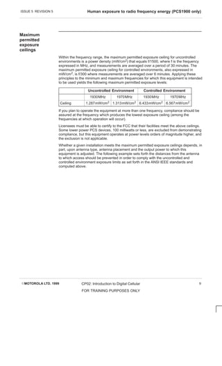 ISSUE 5 REVISION 5 Human exposure to radio frequency energy (PCS1900 only)
EMOTOROLA LTD. 1999 CP02: Introduction to Digital Cellular
FOR TRAINING PURPOSES ONLY
9
Maximum
permitted
exposure
ceilings
Within the frequency range, the maximum permitted exposure ceiling for uncontrolled
environments is a power density (mW/cm2) that equals f/1500, where f is the frequency
expressed in MHz, and measurements are averaged over a period of 30 minutes. The
maximum permitted exposure ceiling for controlled environments, also expressed in
mW/cm2, is f/300 where measurements are averaged over 6 minutes. Applying these
principles to the minimum and maximum frequencies for which this equipment is intended
to be used yields the following maximum permitted exposure levels:
Uncontrolled Environment Controlled Environment
1930MHz 1970MHz 1930MHz 1970MHz
Ceiling 1.287mW/cm2 1.313mW/cm2 6.433mW/cm2 6.567mW/cm2
If you plan to operate the equipment at more than one frequency, compliance should be
assured at the frequency which produces the lowest exposure ceiling (among the
frequencies at which operation will occur).
Licensees must be able to certify to the FCC that their facilities meet the above ceilings.
Some lower power PCS devices, 100 milliwatts or less, are excluded from demonstrating
compliance, but this equipment operates at power levels orders of magnitude higher, and
the exclusion is not applicable.
Whether a given installation meets the maximum permitted exposure ceilings depends, in
part, upon antenna type, antenna placement and the output power to which this
equipment is adjusted. The following example sets forth the distances from the antenna
to which access should be prevented in order to comply with the uncontrolled and
controlled environment exposure limits as set forth in the ANSI IEEE standards and
computed above.
 
