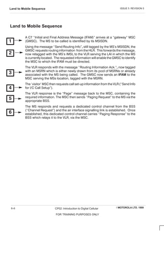 ISSUE 5 REVISION 5
Land to Mobile Sequence
EMOTOROLA LTD. 1999
CP02: Introduction to Digital Cellular
FOR TRAINING PURPOSES ONLY
8–6
Land to Mobile Sequence
A C 7 ``Initial and Final Address Message (IFAM) arrives at a gateway MSC
(GMSC ). The MS to be called is identified by its MSISDN.
Using the message ``Send Routing Info still tagged by the MS's MSISDN, the
GMSC requests routing information from the HLR. This forwards the message,
now retagged with the MS's IMSI to the VLR serving the LAI in which the MS
is currently located. The requested information will enable the GMSC to identify
the MSC to which the IFAM must be directed.
The VLR responds with the message ``Routing Information Ack. now tagged
with an MSRN which is either newly drawn from its pool of MSRNs or already
associated with the MS being called. The GMSC now sends an  to the
MSC serving the MSs location, tagged with the MSRN.
The `visitor' MSC then requests call setĆup information from the VLR (``Send Info
for I/C C all Setup).
The VLR response is the Page message back to the MSC , containing the
required information. The MSC then sends ``Paging Request to the MS via the
appropriate BSS.
The MS responds and requests a dedicated control channel from the BSS
(``C hannel Request) and the air interface signalling link is established. Once
established, this dedicated control channel carries ``Paging Response to the
BSS which relays it to the VLR, via the MSC .
 