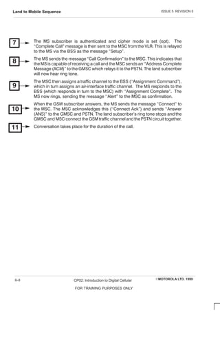 ISSUE 5 REVISION 5
Land to Mobile Sequence
EMOTOROLA LTD. 1999
CP02: Introduction to Digital Cellular
FOR TRAINING PURPOSES ONLY
8–8
The MS subscriber is authenticated and cipher mode is set (opt). The
C omplete C all message is then sent to the MSC from the VLR. This is relayed
to the MS via the BSS as the message Setup.
The MS sends the message C all C onfirmation to the MSC . This indicates that
the MS is capable of receiving a call and the MSC sends an Address C omplete
Message (AC M) to the GMSC which relays it to the PSTN. The land subscriber
will now hear ring tone.
The MSC then assigns a traffic channel to the BSS (``Assignment C ommand),
which in turn assigns an airĆinterface traffic channel. The MS responds to the
BSS (which responds in turn to the MSC ) with ``Assignment C omplete The
MS now rings, sending the message ``Alert to the MSC as confirmation.
When the GSM subscriber answers, the MS sends the message C onnect to
the MSC . The MSC acknowledges this (``C onnect Ack) and sends ``Answer
(ANS) to the GMSC and PSTN. The land subscriber's ring tone stops and the
GMSC and MSC connect the GSM traffic channel and the PSTN circuit together.
C onversation takes place for the duration of the call.
 