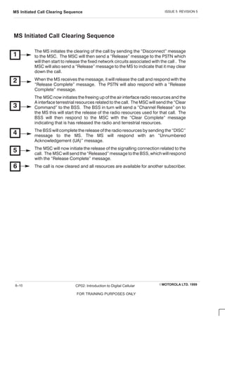 ISSUE 5 REVISION 5
MS Initiated Call Clearing Sequence
EMOTOROLA LTD. 1999
CP02: Introduction to Digital Cellular
FOR TRAINING PURPOSES ONLY
8–10
MS Initiated Call Clearing Sequence
The MS initiates the clearing of the call by sending the Disconnect message
to the MSC . The MSC will then send a Release message to the PSTN which
will then start to release the fixed network circuits associated with the call . The
MSC will also send a Release message to the MS to indicate that it may clear
down the call.
When the MS receives the message, it will release the call and respond with the
Release C omplete message. The PSTN will also respond with a Release
C omplete message.
The MSC now initiates the freeing up of the air interface radio resources and the
A interface terrestrial resources related to the call. The MSC will send the C lear
C ommand to the BSS. The BSS in turn will send a C hannel Release on to
the MS this will start the release of the radio resources used for that call. The
BSS will then respond to the MSC with the C lear C omplete message
indicating that is has released the radio and terrestrial resources.
The BSS will complete the release of the radio resources by sending the DISC 
message to the MS. The MS will respond with an Unnumbered
Acknowledgement (UA) message.
The MSC will now initiate the release of the signalling connection related to the
call. The MSC will send the Released message to the BSS, which will respond
with the Release C omplete message.
The call is now cleared and all resources are available for another subscriber.
 