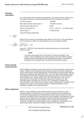ISSUE 5 REVISION 5
Human exposure to radio frequency energy (PCS1900 only)
EMOTOROLA LTD. 1999
CP02: Introduction to Digital Cellular
FOR TRAINING PURPOSES ONLY
10
Example
calculation
For a base station with the following characteristics, what is the minimum distance from
the antenna necessary to meet the requirements of an uncontrolled environment?
Transmit frequency 1930MHz
Base station cabinet output power, P +39.0dBm (8 watts)
Antenna feeder cable loss, CL 2.0dB
Antenna input power Pin P–CL = +39.0–2.0 = +37.0dB (5watts)
Antenna gain, G 16.4dBi (43.65)
Using the following relationship:
G + 4pr2W
Pin
Where W is the maximum permissible power density in W/m2 and r is the safe distance
from the antenna in metres, the desired distance can be calculated as follows:
r + GPin
4pW
Ǹ + 43.65 5
4p 12.87
Ǹ + 1.16m
where W = 12.87 W/m2 was obtained from table listed above and converting from
mW/cm2 to W/m2.
The above result applies only in the direction of maximum radiation of the
antenna. Actual installations may employ antennas that have defined radiation
patterns and gains that differ from the example set forth above. The distances
calculated can vary depending on the actual antenna pattern and gain.
NOTE
Power density
measurements
While installation calculations such as the above are useful and essential in planning and
design, validation that the operating facility using this equipment actually complies will
require making power density measurements. For information on measuring RF fields for
determining compliance with ANSI IEEE C95.1-1991, see IEEE Recommended Practice
for the Measure of Potentially Hazardous Electromagnetic Fields - RF and Microwave,
IEEE Std C95.3-1991. Copies of IEEE C95.1-1991 and IEEE C95.3-1991 may be
purchased from the Institute of Electrical and Electronics Engineers, Inc., Attn:
Publication Sales, 445 Hoes Lane, P.O. Box 1331, Piscattaway, NJ 08855-1331,
(800) 678-IEEE or from ANSI, (212) 642-4900. Persons responsible for installation of this
equipment are urged to consult these standards in determining whether a given
installation complies with the applicable limits.
Other equipment
Whether a given installation meets ANSI standards for human exposure to radio
frequency radiation may depend not only on this equipment but also on whether the
environments being assessed are being affected by radio frequency fields from other
equipment, the effects of which may add to the level of exposure. Accordingly, the overall
exposure may be affected by radio frequency generating facilities that exist at the time
the licensee’s equipment is being installed or even by equipment installed later.
Therefore, the effects of any such facilities must be considered in site selection and in
determining whether a particular installation meets the FCC requirements.
 