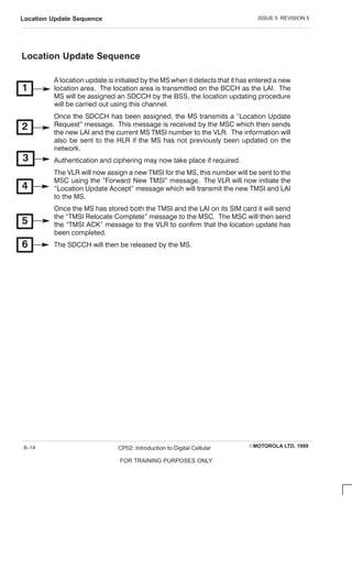 ISSUE 5 REVISION 5
Location Update Sequence
EMOTOROLA LTD. 1999
CP02: Introduction to Digital Cellular
FOR TRAINING PURPOSES ONLY
8–14
Location Update Sequence
A location update is initiated by the MS when it detects that it has entered a new
location area. The location area is transmitted on the BC C H as the LAI. The
MS will be assigned an SDC C H by the BSS, the location updating procedure
will be carried out using this channel.
Once the SDC C H has been assigned, the MS transmits a Location Update
Request message. This message is received by the MSC which then sends
the new LAI and the current MS TMSI number to the VLR. The information will
also be sent to the HLR if the MS has not previously been updated on the
network.
Authentication and ciphering may now take place if required.
The VLR will now assign a new TMSI for the MS, this number will be sent to the
MSC using the Forward New TMSI message. The VLR will now initiate the
Location Update Accept message which will transmit the new TMSI and LAI
to the MS.
Once the MS has stored both the TMSI and the LAI on its SIM card it will send
the TMSI Relocate C omplete message to the MSC . The MSC will then send
the TMSI AC K message to the VLR to confirm that the location update has
been completed.
The SDC C H will then be released by the MS.
 