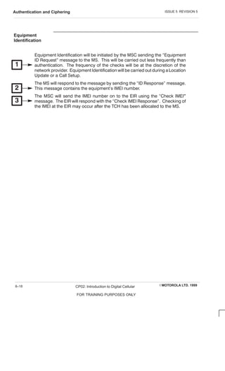 ISSUE 5 REVISION 5
Authentication and Ciphering
EMOTOROLA LTD. 1999
CP02: Introduction to Digital Cellular
FOR TRAINING PURPOSES ONLY
8–18
Equipment
Identification
Equipment Identification will be initiated by the MSC sending the Equipment
ID Request message to the MS. This will be carried out less frequently than
authentication. The frequency of the checks will be at the discretion of the
network provider. Equipment Identification will be carried out during a Location
Update or a C all Setup.
The MS will respond to the message by sending the ID Response message.
This message contains the equipment's IMEI number.
The MSC will send the IMEI number on to the EIR using the C heck IMEI
message. The EIR will respond with the C heck IMEI Response. C hecking of
the IMEI at the EIR may occur after the TC H has been allocated to the MS.
 