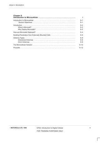 ISSUE 5 REVISION 5
EMOTOROLA LTD. 1999 CP02: Introduction to Digital Cellular
FOR TRAINING PURPOSES ONLY
iii
Chapter 9
Introduction to Microcellular i
. . . . . . . . . . . . . . . . . . . . . . . . . . . . . . . . . . . . . . . . .
Introduction to Microcellular 9–1
. . . . . . . . . . . . . . . . . . . . . . . . . . . . . . . . . . . . . . . . . . . . . . . . . .
Section Objectives 9–1
. . . . . . . . . . . . . . . . . . . . . . . . . . . . . . . . . . . . . . . . . . . . . . . . . . . .
Introduction 9–2
. . . . . . . . . . . . . . . . . . . . . . . . . . . . . . . . . . . . . . . . . . . . . . . . . . . . . . . . . . . . . . . .
What is Microcell? 9–2
. . . . . . . . . . . . . . . . . . . . . . . . . . . . . . . . . . . . . . . . . . . . . . . . . . . . .
Why Deploy Microcells? 9–2
. . . . . . . . . . . . . . . . . . . . . . . . . . . . . . . . . . . . . . . . . . . . . . . .
How are Microcells Deployed? 9–4
. . . . . . . . . . . . . . . . . . . . . . . . . . . . . . . . . . . . . . . . . . . . . . . .
Building Penetration from Externally Mounted Cells 9–6
. . . . . . . . . . . . . . . . . . . . . . . . . . . . . .
Antenna Types 9–8
. . . . . . . . . . . . . . . . . . . . . . . . . . . . . . . . . . . . . . . . . . . . . . . . . . . . . . . . . . . . .
Directional Antennas 9–8
. . . . . . . . . . . . . . . . . . . . . . . . . . . . . . . . . . . . . . . . . . . . . . . . . .
Omni Antennas 9–8
. . . . . . . . . . . . . . . . . . . . . . . . . . . . . . . . . . . . . . . . . . . . . . . . . . . . . . .
The Microcellular Solution 9–10
. . . . . . . . . . . . . . . . . . . . . . . . . . . . . . . . . . . . . . . . . . . . . . . . . . . .
Picocells 9–12
. . . . . . . . . . . . . . . . . . . . . . . . . . . . . . . . . . . . . . . . . . . . . . . . . . . . . . . . . . . . . . . . . . .
 