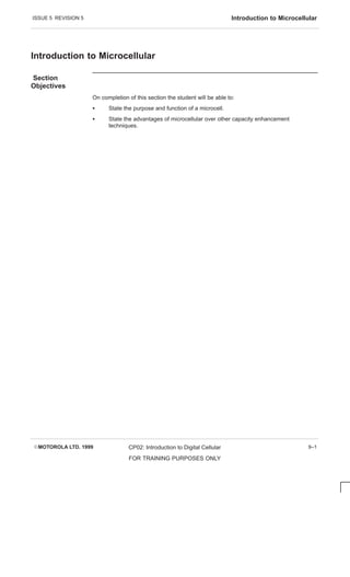 ISSUE 5 REVISION 5 Introduction to Microcellular
EMOTOROLA LTD. 1999 CP02: Introduction to Digital Cellular
FOR TRAINING PURPOSES ONLY
9–1
Introduction to Microcellular
Section
Objectives
On completion of this section the student will be able to:
S State the purpose and function of a microcell.
S State the advantages of microcellular over other capacity enhancement
techniques.
 