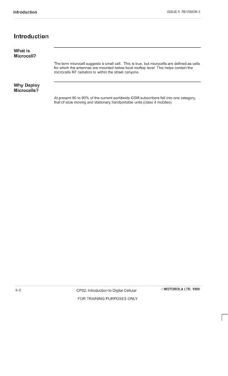 ISSUE 5 REVISION 5
Introduction
EMOTOROLA LTD. 1999
CP02: Introduction to Digital Cellular
FOR TRAINING PURPOSES ONLY
9–2
Introduction
What is
Microcell?
The term microcell suggests a small cell. This is true, but microcells are defined as cells
for which the antennas are mounted below local rooftop level. This helps contain the
microcells RF radiation to within the street canyons.
Why Deploy
Microcells?
At present 80 to 90% of the current worldwide GSM subscribers fall into one category,
that of slow moving and stationary handportable units (class 4 mobiles).
 