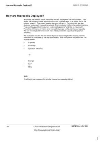 ISSUE 5 REVISION 5
How are Microcells Deployed?
EMOTOROLA LTD. 1999
CP02: Introduction to Digital Cellular
FOR TRAINING PURPOSES ONLY
9–4
How are Microcells Deployed?
By placing the antenna below the rooftop, the RF propagation can be contained. This
allows the frequency reuse within the microcells coverage area to be tighter that in the
existing network. This means greater spectrum efficiency. The microcells are also
deployed underneath the existing network. This introduces the term, layered architecture.
This would suggest that the current system cells become “umbrella or macrocells”.
Therefore, in the area of macro- and microcell coverage we have enhanced capacity.
We can now say that the microcells have introduced better capacity and spectrum
efficiency.
We could also assume that any areas of poor or no coverage in the existing network
could also be overcome by the use of microcells. This would mean that microcells can
provide greater:
S Capacity
S Coverage
S Spectrum efficiency
or
S Erlangs
S Km2
S MHz
Note:
One Erlang is a measure of one traffic channel permanently utilized.
 