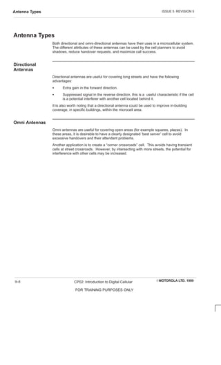 ISSUE 5 REVISION 5
Antenna Types
EMOTOROLA LTD. 1999
CP02: Introduction to Digital Cellular
FOR TRAINING PURPOSES ONLY
9–8
Antenna Types
Both directional and omni-directional antennas have their uses in a microcellular system.
The different attributes of these antennas can be used by the cell planners to avoid
shadows, reduce handover requests, and maximize call success.
Directional
Antennas
Directional antennas are useful for covering long streets and have the following
advantages:
S Extra gain in the forward direction.
S Suppressed signal in the reverse direction, this is a useful characteristic if the cell
is a potential interferer with another cell located behind it.
It is also worth noting that a directional antenna could be used to improve in-building
coverage, in specific buildings, within the microcell area.
Omni Antennas
Omni antennas are useful for covering open areas (for example squares, plazas). In
these areas, it is desirable to have a clearly designated ‘best server’ cell to avoid
excessive handovers and their attendant problems.
Another application is to create a “corner crossroads” cell. This avoids having transient
cells at street crossroads. However, by intersecting with more streets, the potential for
interference with other cells may be increased.
 