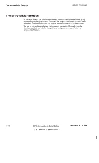 ISSUE 5 REVISION 5
The Microcellular Solution
EMOTOROLA LTD. 1999
CP02: Introduction to Digital Cellular
FOR TRAINING PURPOSES ONLY
9–10
The Microcellular Solution
As the GSM network has evolved and matured, its traffic loading has increased as the
number of subscribers has grown. Eventually, the network could reach a point of traffic
saturation. The use of microcells can provide high traffic capacity in localized areas.
The use of microcells can alleviate the increase in congestion. Microcells could be
stand-alone cells to cover traffic “hotspots” or a contiguous coverage of cells in a
combined architecture.
 