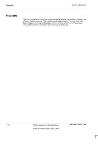 ISSUE 5 REVISION 5
Picocells
EMOTOROLA LTD. 1999
CP02: Introduction to Digital Cellular
FOR TRAINING PURPOSES ONLY
9–12
Picocells
The future capacity and coverage requirements of a network may require the introduction
of indoor cellular coverage. This may be provided by picocells. Picocells could offer
further capacity, coverage and quality enhancement to a network which has already
deployed microcells to provide on street coverage and capacity.
 