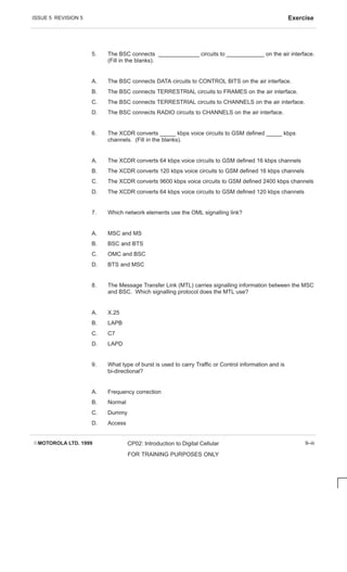 ISSUE 5 REVISION 5 Exercise
EMOTOROLA LTD. 1999 CP02: Introduction to Digital Cellular
FOR TRAINING PURPOSES ONLY
9–iii
5. The BSC connects _____________ circuits to ____________ on the air interface.
(Fill in the blanks).
A. The BSC connects DATA circuits to CONTROL BITS on the air interface.
B. The BSC connects TERRESTRIAL circuits to FRAMES on the air interface.
C. The BSC connects TERRESTRIAL circuits to CHANNELS on the air interface.
D. The BSC connects RADIO circuits to CHANNELS on the air interface.
6. The XCDR converts _____ kbps voice circuits to GSM defined _____ kbps
channels. (Fill in the blanks).
A. The XCDR converts 64 kbps voice circuits to GSM defined 16 kbps channels
B. The XCDR converts 120 kbps voice circuits to GSM defined 16 kbps channels
C. The XCDR converts 9600 kbps voice circuits to GSM defined 2400 kbps channels
D. The XCDR converts 64 kbps voice circuits to GSM defined 120 kbps channels
7. Which network elements use the OML signalling link?
A. MSC and MS
B. BSC and BTS
C. OMC and BSC
D. BTS and MSC
8. The Message Transfer Link (MTL) carries signalling information between the MSC
and BSC. Which signalling protocol does the MTL use?
A. X.25
B. LAPB
C. C7
D. LAPD
9. What type of burst is used to carry Traffic or Control information and is
bi-directional?
A. Frequency correction
B. Normal
C. Dummy
D. Access
 