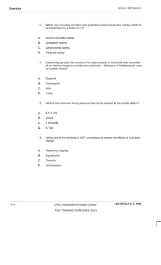 ISSUE 5 REVISION 5
Exercise
EMOTOROLA LTD. 1999
CP02: Introduction to Digital Cellular
FOR TRAINING PURPOSES ONLY
9–iv
10. Which type of coding provides error protection and increases the number of bits to
be transmitted by a factor of 1:2?
A. Speech and data coding
B. Encryption coding
C. convolutional coding
D. Parity bit coding
11. Interleaving spreads the contents of a coded speech or data block over a number
of air interface bursts to provide error protection. What type of interleaving is used
for speech blocks?
A. Diagonal
B. Rectangular
C. Both
D. Cyclic
12. What is the maximum timing advance that can be ordered at the mobile station?
A. 4.615 mS
B. 233uS
C. 3 timeslots
D. 577uS
13. Which one of the following is NOT a technique to combat the effects of multi-path
fading?
A. Frequency hopping
B. Equalisation
C. Diversity
D. Sectorisation
 