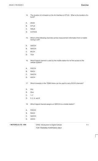 ISSUE 5 REVISION 5 Exercise
EMOTOROLA LTD. 1999 CP02: Introduction to Digital Cellular
FOR TRAINING PURPOSES ONLY
9–v
14. The duration of a timeslot on the Air Interface is 577uS. What is the duration of a
burst?
A. 20mS
B. 577uS
C. 546uS
D. 4.615mS
15. Which of the following channels carries measurement information from a mobile
during a call?
A. SACCH
B. SDCCH
C. BCCH
D. TCH
16. Which logical channel is used by the mobile station for its first access to the
cellular system?
A. FACCH
B. RACH
C. SACCH
D. AGCH
17. Which timeslots in the TDMA frame can be used to carry DCCH channels?
A. Any
B. Zero
C. 1–7
D. 0, 2, 4, and 6
18. Which logical channel assigns an SDCCH to a mobile station?
A. FACCH
B. RACH
C. SACCH
D. AGCH
 