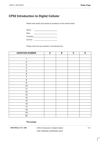 ISSUE 5 REVISION 5 Notes Page
EMOTOROLA LTD. 1999 CP02: Introduction to Digital Cellular
FOR TRAINING PURPOSES ONLY
9–ix
CP02 Introduction to Digital Cellular
Please write clearly and answer all questions on this answer sheet.
Name: _________________________
Date: _________________________
Company: _________________________
Country: _________________________
Please mark once per question in the relevant box.
       
1
2
3
4
5
6
7
8
9
10
11
12
13
14
15
16
17
18
19
20
Percentage:
 
