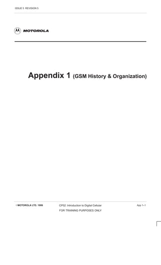 ISSUE 5 REVISION 5
EMOTOROLA LTD. 1999 CP02: Introduction to Digital Cellular
FOR TRAINING PURPOSES ONLY
App 1–1
Appendix 1 (GSM History  Organization)
 