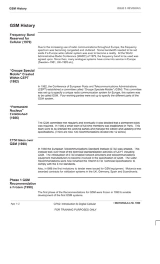ISSUE 5 REVISION 5
GSM History
EMOTOROLA LTD. 1999
CP02: Introduction to Digital Cellular
FOR TRAINING PURPOSES ONLY
App 1–2
GSM History
Frequency Band
Reserved for
Cellular (1979)
Due to the increasing use of radio communications throughout Europe, the frequency
spectrum was becoming congested and cluttered. Some bandwidth needed to be set
aside if a Europe wide cellular system was ever to become a reality. At the World
Administrative Radio Conference (WARC) of 1979, the frequency band to be used was
agreed upon. Since then, many analogue systems have come into service in Europe
(Sweden–1981, UK–1985 etc).
“Groupe Special
Mobile” Created
Within CEPT
(1982)
In 1982, the Conference of European Posts and Telecommunications Administrations
(CEPT) established a committee called “Groupe Speciale Mobile” (GSM). This committee
was set up to specify a unique radio communication system for Europe, this system was
to be called GSM. Four working parties were set up to specify the different parts of the
GSM system.
“Permanent
Nucleus”
Established
(1986)
The GSM committee met regularly and eventually it was decided that a permanent body
was required. In 1986 a small team of full time members was established in Paris. This
team were to co-ordinate the working parties and manage the edition and updating of the
specifications. (There are now 130 recommendations divided into 12 series)
ETSI takes over
GSM (1988)
In 1988 the European Telecommunications Standard Institute (ETSI) was created. This
institute took over most of the technical standardization activities of CEPT including
GSM. The introduction of ETSI enabled network providers and telecommunications
equipment manufacturers to become involved in the specification of GSM. The GSM
Recommendations were now renamed the ‘Interim ETSI Technical Specifications‘ to
comply with the ETSI standards.
Also, in1988 the first invitations to tender were issued for GSM equipment. Motorola was
awarded contracts for validation systems in the UK, Germany, Spain and Scandinavia.
Phase 1 GSM
Recommendation
s Frozen (1990)
The first phase of the Recommendations for GSM were frozen in 1990 to enable
development of the first GSM systems.
 