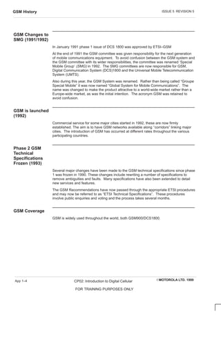 ISSUE 5 REVISION 5
GSM History
EMOTOROLA LTD. 1999
CP02: Introduction to Digital Cellular
FOR TRAINING PURPOSES ONLY
App 1–4
GSM Changes to
SMG (1991/1992)
In January 1991 phase 1 issue of DCS 1800 was approved by ETSI–GSM
At the end of 1991 the GSM committee was given responsibility for the next generation
of mobile communications equipment. To avoid confusion between the GSM system and
the GSM committee with its wider responsibilities, the committee was renamed ‘Special
Mobile Group‘ (SMG) in 1992. The SMG committees are now responsible for GSM,
Digital Communication System (DCS)1800 and the Universal Mobile Telecommunication
System (UMTS).
Also during this year, the GSM System was renamed. Rather than being called “Groupe
Special Mobile” it was now named “Global System for Mobile Communications”. The
name was changed to make the product attractive to a world-wide market rather than a
Europe-wide market, as was the initial intention. The acronym GSM was retained to
avoid confusion.
GSM is launched
(1992)
Commercial service for some major cities started in 1992, these are now firmly
established. The aim is to have GSM networks available along ‘‘corridors” linking major
cities. The introduction of GSM has occurred at different rates throughout the various
participating countries.
Phase 2 GSM
Technical
Specifications
Frozen (1993)
Several major changes have been made to the GSM technical specifications since phase
1 was frozen in 1990. These changes include rewriting a number of specifications to
remove ambiguities and faults. Many specifications have also been extended to detail
new services and features.
The GSM Recommendations have now passed through the appropriate ETSI procedures
and may now be referred to as “ETSI Technical Specifications”. These procedures
involve public enquiries and voting and the process takes several months.
GSM Coverage
GSM is widely used throughout the world, both GSM900/DCS1800.
 