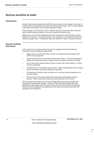 ISSUE 5 REVISION 5
Devices sensitive to static
EMOTOROLA LTD. 1999
CP02: Introduction to Digital Cellular
FOR TRAINING PURPOSES ONLY
14
Devices sensitive to static
Introduction
Certain metal oxide semiconductor (MOS) devices embody in their design a thin layer of
insulation that is susceptible to damage from electrostatic charge. Such a charge applied
to the leads of the device could cause irreparable damage.
These charges can be built up on nylon overalls, by friction, by pushing the hands into
high insulation packing material or by use of unearthed soldering irons.
MOS devices are normally despatched from the manufacturers with the leads shorted
together, for example, by metal foil eyelets, wire strapping, or by inserting the leads into
conductive plastic foam. Provided the leads are shorted it is safe to handle the device.
Special handling
techniques
In the event of one of these devices having to be replaced observe the following
precautions when handling the replacement:
S Always wear an earth strap which must be connected to the electrostatic point
(ESP) on the equipment.
S Leave the short circuit on the leads until the last moment. It may be necessary to
replace the conductive foam by a piece of wire to enable the device to be fitted.
S Do not wear outer clothing made of nylon or similar man made material. A cotton
overall is preferable.
S If possible work on an earthed metal surface. Wipe insulated plastic work surfaces
with an anti-static cloth before starting the operation.
S All metal tools should be used and when not in use they should be placed on an
earthed surface.
S Take care when removing components connected to electrostatic sensitive
devices. These components may be providing protection to the device.
When mounted onto printed circuit boards (PCBs), MOS devices are normally less
susceptible to electrostatic damage. However PCBs should be handled with care,
preferably by their edges and not by their tracks and pins, they should be transferred
directly from their packing to the equipment (or the other way around) and never left
exposed on the workbench.
 