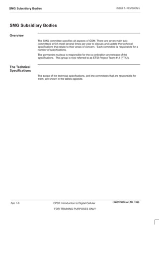 ISSUE 5 REVISION 5
SMG Subsidiary Bodies
EMOTOROLA LTD. 1999
CP02: Introduction to Digital Cellular
FOR TRAINING PURPOSES ONLY
App 1–6
SMG Subsidiary Bodies
Overview
The SMG committee specifies all aspects of GSM. There are seven main sub-
committees which meet several times per year to discuss and update the technical
specifications that relate to their areas of concern. Each committee is responsible for a
number of specifications.
The permanent nucleus is responsible for the co-ordination and release of the
specifications. This group is now referred to as ETSI Project Team #12 (PT12).
The Technical
Specifications
The scope of the technical specifications, and the committees that are responsible for
them, are shown in the tables opposite.
 