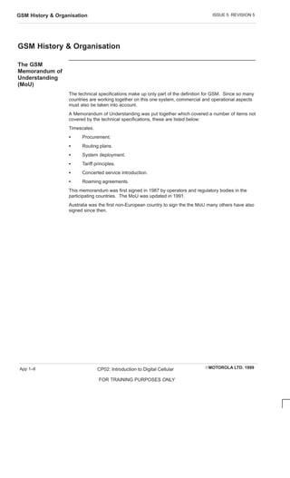 ISSUE 5 REVISION 5
GSM History  Organisation
EMOTOROLA LTD. 1999
CP02: Introduction to Digital Cellular
FOR TRAINING PURPOSES ONLY
App 1–8
GSM History  Organisation
The GSM
Memorandum of
Understanding
(MoU)
The technical specifications make up only part of the definition for GSM. Since so many
countries are working together on this one system, commercial and operational aspects
must also be taken into account.
A Memorandum of Understanding was put together which covered a number of items not
covered by the technical specifications, these are listed below:
Timescales.
S Procurement.
S Routing plans.
S System deployment.
S Tariff principles.
S Concerted service introduction.
S Roaming agreements.
This memorandum was first signed in 1987 by operators and regulatory bodies in the
participating countries. The MoU was updated in 1991.
Australia was the first non-European country to sign the the MoU many others have also
signed since then.
 