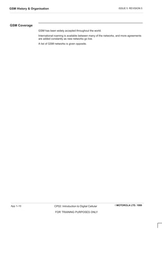 ISSUE 5 REVISION 5
GSM History  Organisation
EMOTOROLA LTD. 1999
CP02: Introduction to Digital Cellular
FOR TRAINING PURPOSES ONLY
App 1–10
GSM Coverage
GSM has been widely accepted throughout the world.
International roaming is available between many of the networks, and more agreements
are added constantly as new networks go live.
A list of GSM networks is given opposite.
 