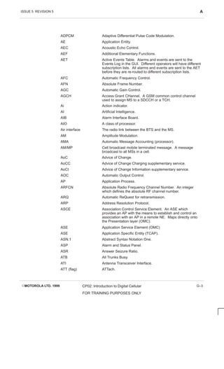 ISSUE 5 REVISION 5 A
EMOTOROLA LTD. 1999 CP02: Introduction to Digital Cellular
FOR TRAINING PURPOSES ONLY
G–3
ADPCM Adaptive Differential Pulse Code Modulation.
AE Application Entity.
AEC Acoustic Echo Control.
AEF Additional Elementary Functions.
AET Active Events Table. Alarms and events are sent to the
Events Log in the GUI. Different operators will have different
subscription lists. All alarms and events are sent to the AET
before they are re-routed to different subscription lists.
AFC Automatic Frequency Control.
AFN Absolute Frame Number.
AGC Automatic Gain Control.
AGCH Access Grant CHannel. A GSM common control channel
used to assign MS to a SDCCH or a TCH.
Ai Action indicator.
AI Artificial Intelligence.
AIB Alarm Interface Board.
AIO A class of processor.
Air interface The radio link between the BTS and the MS.
AM Amplitude Modulation.
AMA Automatic Message Accounting (processor).
AM/MP Cell broadcast mobile terminated message. A message
broadcast to all MSs in a cell.
AoC Advice of Change.
AoCC Advice of Change Charging supplementary service.
AoCI Advice of Change Information supplementary service.
AOC Automatic Output Control.
AP Application Process.
ARFCN Absolute Radio Frequency Channel Number. An integer
which defines the absolute RF channel number.
ARQ Automatic ReQuest for retransmission.
ARP Address Resolution Protocol.
ASCE Association Control Service Element. An ASE which
provides an AP with the means to establish and control an
association with an AP in a remote NE. Maps directly onto
the Presentation layer (OMC).
ASE Application Service Element (OMC)
ASE Application Specific Entity (TCAP).
ASN.1 Abstract Syntax Notation One.
ASP Alarm and Status Panel.
ASR Answer Seizure Ratio.
ATB All Trunks Busy.
ATI Antenna Transceiver Interface.
ATT (flag) ATTach.
 