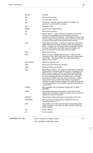 ISSUE 5 REVISION 5 B
EMOTOROLA LTD. 1999 CP02: Introduction to Digital Cellular
FOR TRAINING PURPOSES ONLY
G–5
BLLNG BiLLiNG.
bit/s Bits per second (bps).
Bm Full rate traffic channel.
BN Bit Number. Number which identifies the position of a
particular bit period within a timeslot.
BPF Bandpass Filter.
BPSM mBCU Power Supply Module.
BS Basic Service (group).
BS Bearer Service. A type of telecommunication service that
provides the capability for the transmission of signals
between user-network interfaces. The PLMN connection type
used to support a bearer service may be identical to that used
to support other types of telecommunication service.
BSC Base Station Controller. A network component in the GSM
PLMN which has the digital control function of controlling all
BTSs. The BSC can be located within a single BTS cabinet
(forming a BSS) but is more often located remotely and
controls several BTSs (see BCF, BCU, and BSU).
BSG Basic Service Group.
BSIC Base Transceiver Station Identity Code. A block of code,
consisting of the GSM PLMN colour code and a base station
colour code. One Base Station can have several Base
Station Colour Codes.
BSIC-NCELL BSIC of an adjacent cell.
BSP Base Site control Processor (at BSC).
BSN Backward Sequence Number.
BSS Base Station System. The system of base station equipment
(Transceivers, controllers and so on) which is viewed by the
MSC through a single interface as defined by the GSM 08
series of recommendations, as being the entity responsible
for communicating with MSs in a certain area. The radio
equipment of a BSS may cover one or more cells. A BSS
may consist of one or more base stations. If an internal
interface is implemented according to the GSM 08.5x series
of recommendations, then the BSS consists of one BSC and
several BTSs.
BSSAP BSS Application Part (of Signalling System No. 7) (DTAP +
BSSMAP).
BSSC Base Station System Control cabinet. The cabinet which
houses one or two BSU shelves at a BSC or one or two RXU
shelves at a remote transcoder.
BSSMAP Base Station System Management Application Part (6-8).
BSSOMAP BSS Operation and Maintenance Application Part (of
Signalling System No. 7).
BSU Base Station Unit shelf. The shelf which houses the digital
control modules for the BTS (p/o BTS cabinet) or BSC (p/o
BSSC cabinet).
BT British Telecom.
BT Bus Terminator.
 