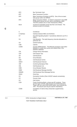 ISSUE 5 REVISION 5
C
EMOTOROLA LTD. 1999
CP02: Introduction to Digital Cellular
FOR TRAINING PURPOSES ONLY
G–6
BTC Bus Terminator Card.
BTF Base Transceiver Function.
BTP Base Transceiver Processor (at BTS). One of the six basic
task groups within the GPROC.
BTS Base Transceiver Station. A network component in the GSM
PLMN which serves one cell, and is controlled by a BSC.
The BTS contains one or more Transceivers (TRXs).
Burst A period of modulated carrier less than one timeslot. The
physical content of a timeslot.
C
C Conditional.
C Interface Interface between MSC and HLR/AUC.
C7 ITU-TSS Signalling System 7 (sometimes referred to as S7 or
SS#7).
CA Cell Allocation. The radio frequency channels allocated to a
particular cell.
CA Central Authority.
CAB Cabinet.
CADM Country ADMinistration. The Motorola procedure used within
DataGen to create new country and network files in the
DataGen database.
CAI Charge Advice Information.
CAT Cell Analysis Tool.
CB Cell Broadcast.
CB Circuit Breaker.
CBC Cell Broadcast Centre.
CBCH Cell Broadcast CHannel.
CBF Combining Bandpass Filter.
CBL Cell Broadcast Link.
CBM Circuit Breaker Module.
CBMI Cell Broadcast Message Identifier.
CBSMS Cell Broadcast Short Message Service.
CBUS Clock Bus.
CC Connection Confirm (Part of SCCP network connectivity).
CC Country Code.
CC Call Control.
CCB Cavity Combining Block, a three way RF combiner. There
are two types of CCB, CCB (Output) and CCB (Extension).
These, with up to two CCB Control cards, may comprise the
TATI. The second card may be used for redundancy.
CCBS Completion of Calls to Busy Subscriber supplementary
service.
 