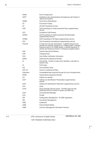 ISSUE 5 REVISION 5
C
EMOTOROLA LTD. 1999
CP02: Introduction to Digital Cellular
FOR TRAINING PURPOSES ONLY
G–8
CEND End of charge point.
CEPT Conférence des administrations Européennes des Postes et
Telecommunications.
CERM Circuit Error Rate Monitor.
CF Conversion Facility.
CF all Call Forwarding services.
CFB Call Forwarding on mobile subscriber Busy supplementary
service.
CFC Conditional Call Forward.
CFNRc Call Forwarding on mobile subscriber Not Reachable
supplementary service.
CFNRy Call Forwarding on No Reply supplementary service.
CFU Call Forwarding Unconditional supplementary service.
Channel A means of one-way transmission. A defined sequence of
periods (for example, timeslots) in a TDMA system; a defined
frequency band in an FDMA system; a defined sequence of
periods and frequency bands in a frequency hopped system.
CIM Coaxial Interconnect Module.
CHP CHarging Point.
CHV Card Holder Verification information.
CKSN Ciphering Key Sequence Number.
CI Cell Identity. A block of code which identifies a cell within a
location area.
CI CUG Index.
CIC Circuit Identity Code.
CIR, C/I Carrier to Interference Ratio.
Ciphertext Unintelligible data produced through the use of encipherment.
CKSN Ciphering Key Sequence Number.
CLI Calling Line Identity.
CLIP Calling Line Identification Presentation supplementary
service.
CLIR Calling Line Identification Restriction supplementary service.
CLK Clock.
CLKX Clock Extender half size board. The fibre optic link that
distributes GCLK to boards in system (p/o BSS etc).
CLM Connectionless Manager.
CLR CLeaR.
CM Configuration Management. An OMC application.
CM Connection Management.
CMD CoMmanD.
CMM Channel Mode Modify.
CMIP Common Management Information Protocol.
 