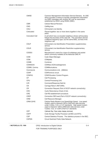 ISSUE 5 REVISION 5 C
EMOTOROLA LTD. 1999 CP02: Introduction to Digital Cellular
FOR TRAINING PURPOSES ONLY
G–9
CMISE Common Management Information Service Element. An ASE
which provides a means to transfer management information
via CMIP messages with another NE over an association
established by ASCE using ROSE (OMC).
CMR Cellular Manual Revision.
CNG CalliNg tone.
COLI COnnected Line Identity.
Collocated Placed together; two or more items together in the same
place.
Coincident Cell A cell which has a co-located neighbour whose cell boundary
follows the boundary of the said cell. The coincident cell has
a different frequency type, but the same BSIC, as that of the
neighbour cell.
COLP COnnected Line Identification Presentation supplementary
service.
COLR COnnected Line Identification Restriction supplementary
service.
CODEX Manufacturer’s name for a type of multiplexer and packet
switch commonly installed at the Motorola OMC-R.
COM Code Object Manager.
COM COMplete.
COMB Combiner.
CONNACK CONNect ACKnowledgement.
COMM, Comms COMMunications.
CommsLink Communications Link. (2Mbit/s)
CONF CONFerence circuit.
CONFIG CONFIGuration Control Program.
CP Call Processing.
CPU Central Processing Unit.
C/R Command/Response field bit.
CR Carriage Return (RETURN).
CR Connection Request (Part of SCCP network connectivity).
CRC Cyclic Redundancy Check (3 bit).
CRE Call RE-establishment procedure.
CREF Connection REFused (Part of SCCP network connectivity).
CRM Cell Resource Manager.
CRM-LS/HS Cellular Radio Modem-Low Speed/High Speed. Low speed
modem used to interwork 300 to 2400 bit/s data services
under V.22bis, V.23, or V.21 standards. High speed modem
used to interwork 1200 to 9600 bit/s data services under
V.22bis, V.32, or V.29/V.27ter/V.21 standards.
CRT Cathode Ray Tube (video display terminal).
CSFP Code Storage Facility Processor (at BSC and BTS).
CSP Central Statistics Process. The statistics process in the BSC.
CSPDN Circuit Switched Public Data Network.
 