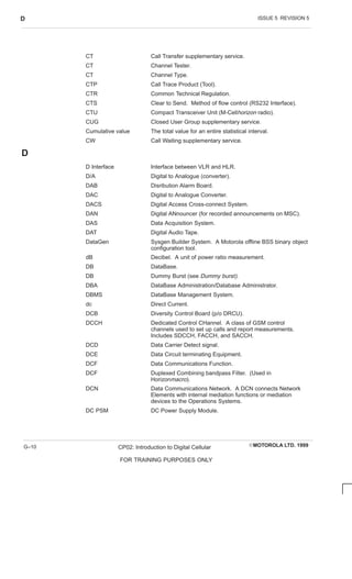 ISSUE 5 REVISION 5
D
EMOTOROLA LTD. 1999
CP02: Introduction to Digital Cellular
FOR TRAINING PURPOSES ONLY
G–10
CT Call Transfer supplementary service.
CT Channel Tester.
CT Channel Type.
CTP Call Trace Product (Tool).
CTR Common Technical Regulation.
CTS Clear to Send. Method of flow control (RS232 Interface).
CTU Compact Transceiver Unit (M-Cellhorizon radio).
CUG Closed User Group supplementary service.
Cumulative value The total value for an entire statistical interval.
CW Call Waiting supplementary service.
D
D Interface Interface between VLR and HLR.
D/A Digital to Analogue (converter).
DAB Disribution Alarm Board.
DAC Digital to Analogue Converter.
DACS Digital Access Cross-connect System.
DAN Digital ANnouncer (for recorded announcements on MSC).
DAS Data Acquisition System.
DAT Digital Audio Tape.
DataGen Sysgen Builder System. A Motorola offline BSS binary object
configuration tool.
dB Decibel. A unit of power ratio measurement.
DB DataBase.
DB Dummy Burst (see Dummy burst).
DBA DataBase Administration/Database Administrator.
DBMS DataBase Management System.
dc Direct Current.
DCB Diversity Control Board (p/o DRCU).
DCCH Dedicated Control CHannel. A class of GSM control
channels used to set up calls and report measurements.
Includes SDCCH, FACCH, and SACCH.
DCD Data Carrier Detect signal.
DCE Data Circuit terminating Equipment.
DCF Data Communications Function.
DCF Duplexed Combining bandpass Filter. (Used in
Horizonmacro).
DCN Data Communications Network. A DCN connects Network
Elements with internal mediation functions or mediation
devices to the Operations Systems.
DC PSM DC Power Supply Module.
 