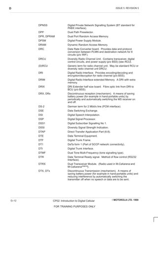 ISSUE 5 REVISION 5
D
EMOTOROLA LTD. 1999
CP02: Introduction to Digital Cellular
FOR TRAINING PURPOSES ONLY
G–12
DPNSS Digital Private Network Signalling System (BT standard for
PABX interface).
DPP Dual Path Preselector.
DPR, DPRAM Dual Port Random Access Memory.
DPSM Digital Power Supply Module.
DRAM Dynamic Random Access Memory.
DRC Data Rate Converter board. Provides data and protocol
conversion between PLMN and destination network for 8
circuits (p/o IWF).
DRCU Diversity Radio Channel Unit. Contains transceiver, digital
control circuits, and power supply (p/o BSS) (see RCU).
(D)RCU Generic term for radio channel unit. May be standard RCU or
diversity radio channel unit DRCU.
DRI Digital Radio Interface. Provides encoding/decoding and
encryption/decryption for radio channel (p/o BSS).
DRIM Digital Radio Interface extended Memory. A DRI with extra
memory.
DRIX DRI Extender half size board. Fibre optic link from DRI to
BCU (p/o BSS).
DRX, DRx Discontinuous reception (mechanism). A means of saving
battery power (for example in hand-portable units) by
periodically and automatically switching the MS receiver on
and off.
DS-2 German term for 2 Mbit/s line (PCM interface).
DSE Data Switching Exchange.
DSI Digital Speech Interpolation.
DSP Digital Signal Processor.
DSS1 Digital Subscriber Signalling No 1.
DSSI Diversity Signal Strength Indication.
DTAP Direct Transfer Application Part (6-8).
DTE Data Terminal Equipment.
DTF Digital Trunk Frame.
DT1 DaTa form 1 (Part of SCCP network connectivity).
DTI Digital Trunk Interface.
DTMF Dual Tone Multi-Frequency (tone signalling type).
DTR Data Terminal Ready signal. Method of flow control (RS232
Interface).
DTRX Dual Transceiver Module. (Radio used in M-Cellarena and
M-Cellarenamacro).
DTX, DTx Discontinuous Transmission (mechanism). A means of
saving battery power (for example in hand-portable units) and
reducing interference by automatically switching the
transmitter off when no speech or data are to be sent.
 