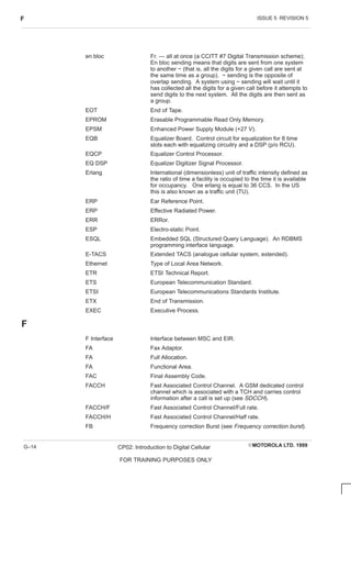ISSUE 5 REVISION 5
F
EMOTOROLA LTD. 1999
CP02: Introduction to Digital Cellular
FOR TRAINING PURPOSES ONLY
G–14
en bloc Fr. — all at once (a CCITT #7 Digital Transmission scheme);
En bloc sending means that digits are sent from one system
to another ~ (that is, all the digits for a given call are sent at
the same time as a group). ~ sending is the opposite of
overlap sending. A system using ~ sending will wait until it
has collected all the digits for a given call before it attempts to
send digits to the next system. All the digits are then sent as
a group.
EOT End of Tape.
EPROM Erasable Programmable Read Only Memory.
EPSM Enhanced Power Supply Module (+27 V).
EQB Equalizer Board. Control circuit for equalization for 8 time
slots each with equalizing circuitry and a DSP (p/o RCU).
EQCP Equalizer Control Processor.
EQ DSP Equalizer Digitizer Signal Processor.
Erlang International (dimensionless) unit of traffic intensity defined as
the ratio of time a facility is occupied to the time it is available
for occupancy. One erlang is equal to 36 CCS. In the US
this is also known as a traffic unit (TU).
ERP Ear Reference Point.
ERP Effective Radiated Power.
ERR ERRor.
ESP Electro-static Point.
ESQL Embedded SQL (Structured Query Language). An RDBMS
programming interface language.
E-TACS Extended TACS (analogue cellular system, extended).
Ethernet Type of Local Area Network.
ETR ETSI Technical Report.
ETS European Telecommunication Standard.
ETSI European Telecommunications Standards Institute.
ETX End of Transmission.
EXEC Executive Process.
F
F Interface Interface between MSC and EIR.
FA Fax Adaptor.
FA Full Allocation.
FA Functional Area.
FAC Final Assembly Code.
FACCH Fast Associated Control Channel. A GSM dedicated control
channel which is associated with a TCH and carries control
information after a call is set up (see SDCCH).
FACCH/F Fast Associated Control Channel/Full rate.
FACCH/H Fast Associated Control Channel/Half rate.
FB Frequency correction Burst (see Frequency correction burst).
 