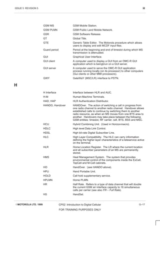 ISSUE 5 REVISION 5 H
EMOTOROLA LTD. 1999 CP02: Introduction to Digital Cellular
FOR TRAINING PURPOSES ONLY
G–17
GSM MS GSM Mobile Station.
GSM PLMN GSM Public Land Mobile Network.
GSR GSM Software Release.
GT Global Title.
GTE Generic Table Editor. The Motorola procedure which allows
users to display and edit MCDF input files.
Guard period Period at the beginning and end of timeslot during which MS
transmission is attenuated.
GUI Graphical User Interface.
GUI client A computer used to display a GUI from an OMC-R GUI
application which is beingbrun on a GUI server.
GUI server A computer used to serve the OMC-R GUI application
process running locally (on its processor) to other computers
(Gui clients or other MMI processors).
GWY GateWaY (MSC/LR) interface to PSTN.
H
H Interface Interface between HLR and AUC.
H-M Human-Machine Terminals.
HAD, HAP HLR Authentication Distributor.
HANDO, Handover HANDOver. The action of switching a call in progress from
one radio channel to another radio channel. Handover allows
established calls to continue by switching them to another
radio resource, as when an MS moves from one BTS area to
another. Handovers may take place between the following
GSM entities: timeslot, RF carrier, cell, BTS, BSS and MSC.
HCU Hybrid Combining Unit. (Used in Horizonmacro).
HDLC High level Data Link Control.
HDSL High bit-rate Digital Subscriber Line.
HLC High Layer Compatibility. The HLC can carry information
defining the higher layer characteristics of a teleservice active
on the terminal.
HLR Home Location Register. The LR where the current location
and all subscriber parameters of an MS are permanently
stored.
HMS Heat Management System. The system that provides
environmental control of the components inside the ExCell,
TopCell and M-Cell cabinets.
HO HandOver. (see HANDO above).
HPU Hand Portable Unit.
HOLD Call hold supplementary service.
HPLMN Home PLMN.
HR Half Rate. Refers to a type of data channel that will double
the current GSM air interface capacity to 16 simultaneous
calls per carrier (see also FR – Full Rate).
HS HandSet.
 