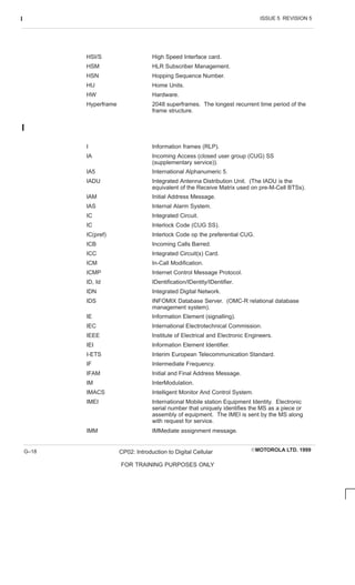 ISSUE 5 REVISION 5
I
EMOTOROLA LTD. 1999
CP02: Introduction to Digital Cellular
FOR TRAINING PURPOSES ONLY
G–18
HSI/S High Speed Interface card.
HSM HLR Subscriber Management.
HSN Hopping Sequence Number.
HU Home Units.
HW Hardware.
Hyperframe 2048 superframes. The longest recurrent time period of the
frame structure.
I
I Information frames (RLP).
IA Incoming Access (closed user group (CUG) SS
(supplementary service)).
IA5 International Alphanumeric 5.
IADU Integrated Antenna Distribution Unit. (The IADU is the
equivalent of the Receive Matrix used on pre-M-Cell BTSs).
IAM Initial Address Message.
IAS Internal Alarm System.
IC Integrated Circuit.
IC Interlock Code (CUG SS).
IC(pref) Interlock Code op the preferential CUG.
ICB Incoming Calls Barred.
ICC Integrated Circuit(s) Card.
ICM In-Call Modification.
ICMP Internet Control Message Protocol.
ID, Id IDentification/IDentity/IDentifier.
IDN Integrated Digital Network.
IDS INFOMIX Database Server. (OMC-R relational database
management system).
IE Information Element (signalling).
IEC International Electrotechnical Commission.
IEEE Institute of Electrical and Electronic Engineers.
IEI Information Element Identifier.
I-ETS Interim European Telecommunication Standard.
IF Intermediate Frequency.
IFAM Initial and Final Address Message.
IM InterModulation.
IMACS Intelligent Monitor And Control System.
IMEI International Mobile station Equipment Identity. Electronic
serial number that uniquely identifies the MS as a piece or
assembly of equipment. The IMEI is sent by the MS along
with request for service.
IMM IMMediate assignment message.
 