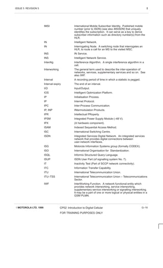 ISSUE 5 REVISION 5 I
EMOTOROLA LTD. 1999 CP02: Introduction to Digital Cellular
FOR TRAINING PURPOSES ONLY
G–19
IMSI International Mobile Subscriber Identity. Published mobile
number (prior to ISDN) (see also MSISDN) that uniquely
identifies the subscription. It can serve as a key to derive
subscriber information such as directory number(s) from the
HLR.
IN Intelligent Network.
IN Interrogating Node. A switching node that interrogates an
HLR, to route a call for an MS to the visited MSC.
INS IN Service.
INS Intelligent Network Service.
InterAlg Interference Algorithm. A single interference algorithm in a
cell.
Interworking The general term used to describe the inter-operation of
networks, services, supplementary services and so on. See
also IWF.
Interval A recording period of time in which a statistic is pegged.
Interval expiry The end of an interval.
I/O Input/Output.
IOS Intelligent Optimization Platform.
IP Initialisation Process.
IP Internet Protocol.
IPC Inter-Process Communication.
IP, INP INtermodulation Products.
IPR Intellectual PRoperty.
IPSM Integrated Power Supply Module (–48 V).
IPX (A hardware component).
ISAM Indexed Sequential Access Method.
ISC International Switching Centre.
ISDN Integrated Services Digital Network. An integrated services
network that provides digital connections between
user-network interfaces.
ISG Motorola Information Systems group (formally CODEX).
ISO International Organisation for Standardization.
ISQL Informix Structured Query Language.
ISUP ISDN User Part (of signalling system No. 7).
IT Inactivity Test (Part of SCCP network connectivity).
ITC Information Transfer Capability.
ITU International Telecommunication Union.
ITU–TSS International Telecommunication Union – Telecommunications
Sector.
IWF InterWorking Function. A network functional entity which
provides network interworking, service interworking,
supplementary service interworking or signalling interworking.
It may be a part of one or more logical or physical entities in a
GSM PLMN.
 